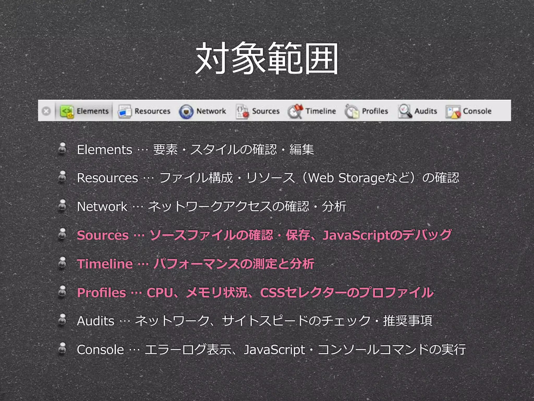 対象範囲

Elements  …  要素・スタイルの確認・編集

Resources  …  ファイル構成・リソース（Web  Storageなど）の確認  

Network  …  ネットワークアクセスの確認・分析

Sources  …  ソースファイルの確認・保存、JavaScriptのデバッグ

Timeline  …  パフォーマンスの測定と分析

Proﬁles  …  CPU、メモリ状況、CSSセレクターのプロファイル

Audits  …  ネットワーク、サイトスピードのチェック・推奨事項

Console  …  エラーログ表⽰示、JavaScript・コンソールコマンドの実⾏行行
 