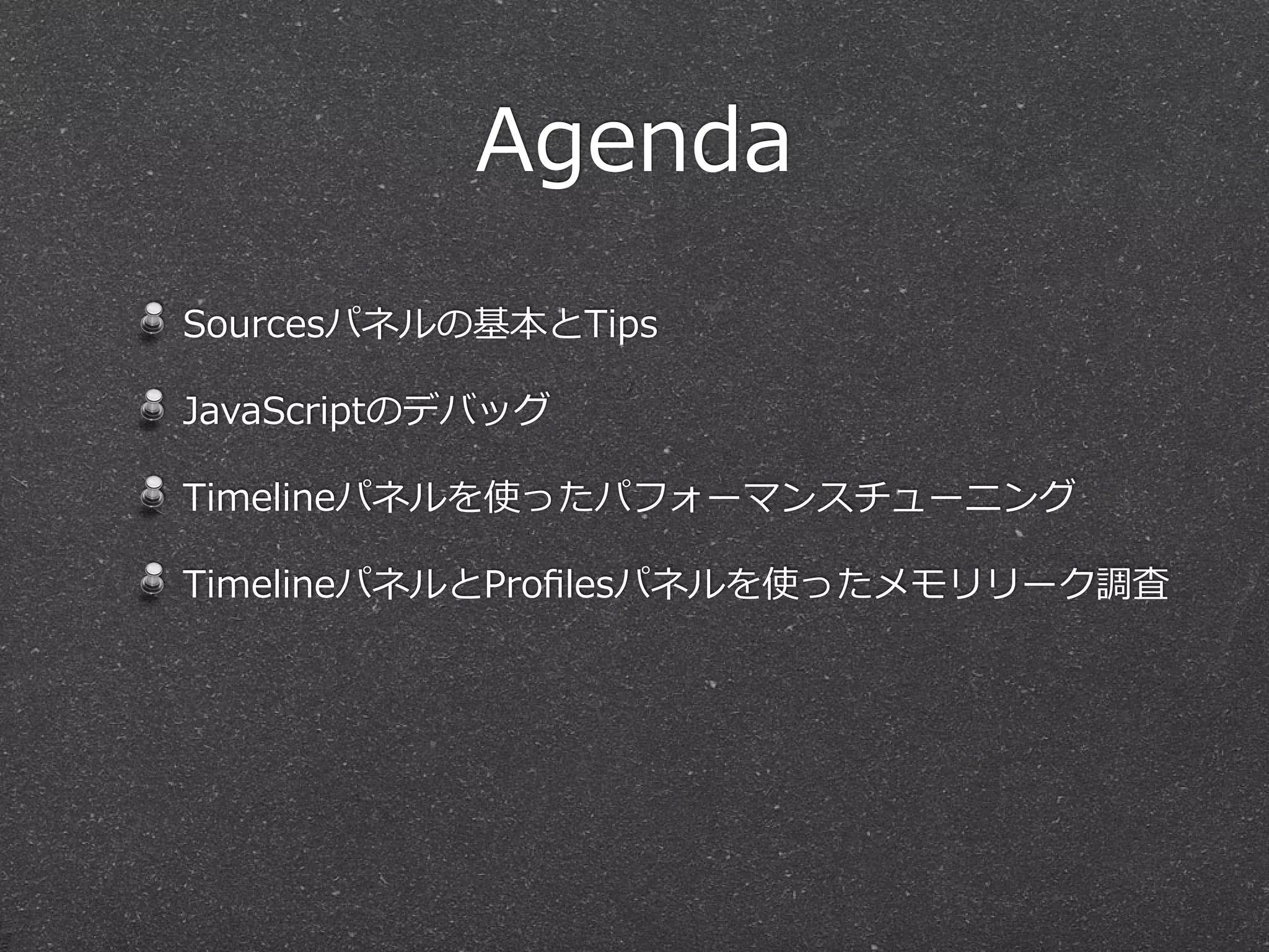 Agenda
Sourcesパネルの基本とTips

JavaScriptのデバッグ

Timelineパネルを使ったパフォーマンスチューニング

TimelineパネルとProﬁlesパネルを使ったメモリリーク調査
 