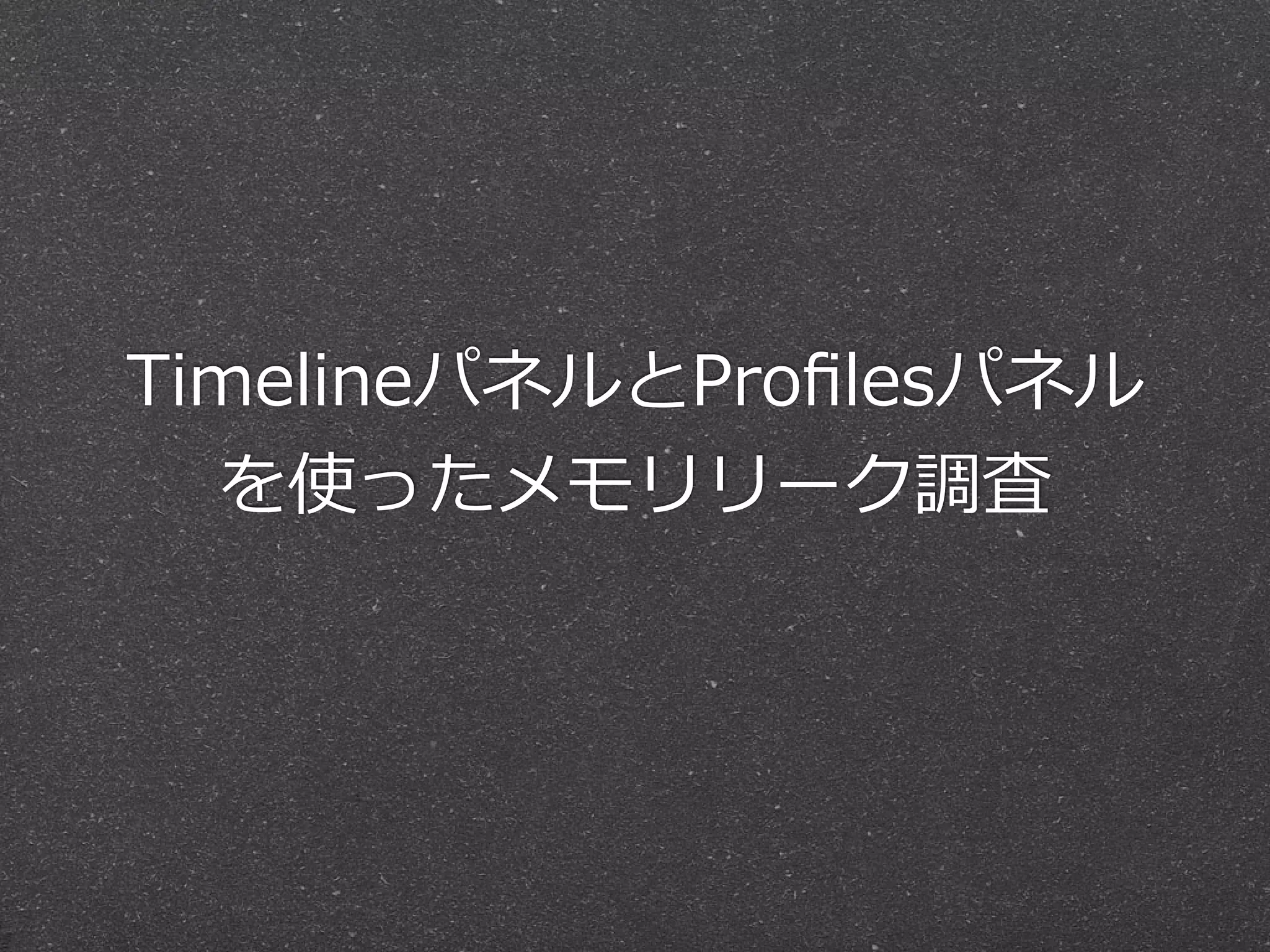 TimelineパネルとProﬁlesパネル
  を使ったメモリリーク調査
 