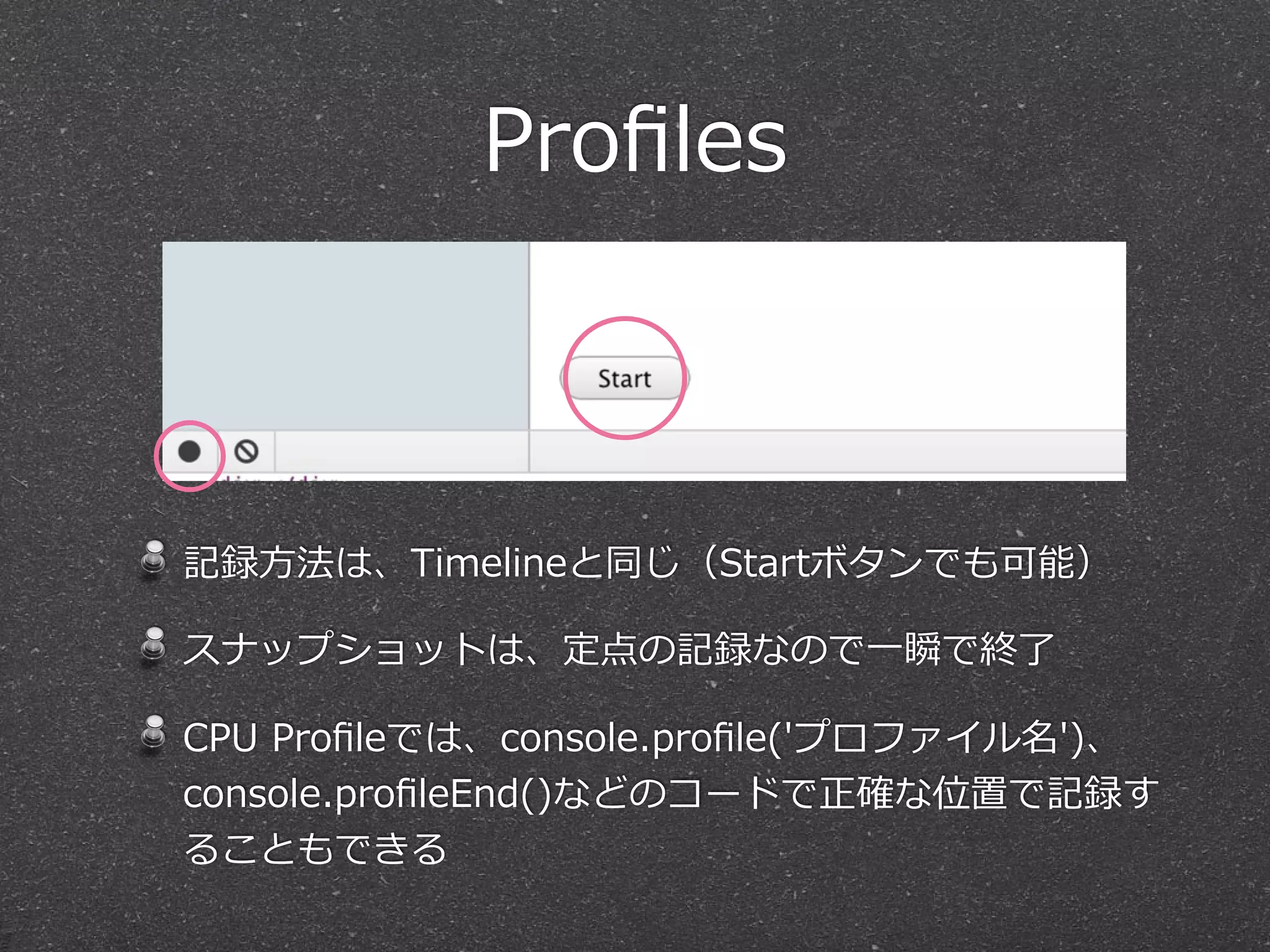 Proﬁles



記録⽅方法は、Timelineと同じ（Startボタンでも可能）

スナップショットは、定点の記録なので⼀一瞬で終了了

CPU  Proﬁleでは、console.proﬁle('プロファイル名')、  
console.proﬁleEnd()などのコードで正確な位置で記録す
ることもできる
 