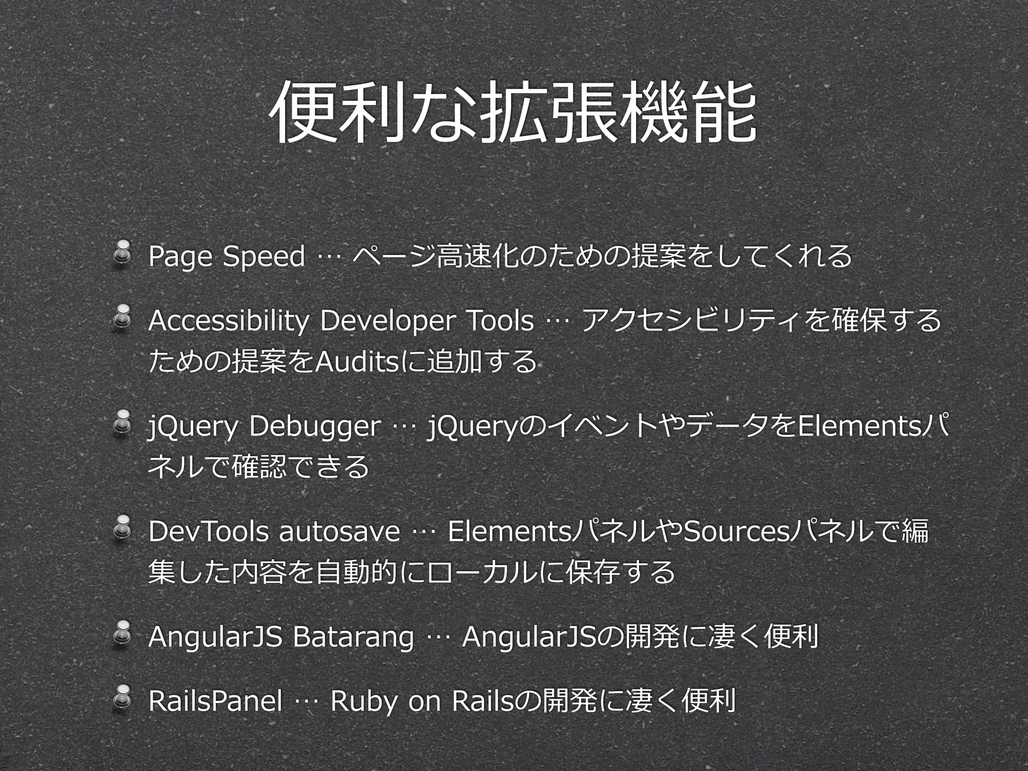 便便利利な拡張機能
Page  Speed  …  ページ⾼高速化のための提案をしてくれる

Accessibility  Developer  Tools  …  アクセシビリティを確保する
ための提案をAuditsに追加する

jQuery  Debugger  …  jQueryのイベントやデータをElementsパ
ネルで確認できる

DevTools  autosave  …  ElementsパネルやSourcesパネルで編
集した内容を⾃自動的にローカルに保存する

AngularJS  Batarang  …  AngularJSの開発に凄く便便利利

RailsPanel  …  Ruby  on  Railsの開発に凄く便便利利
 
