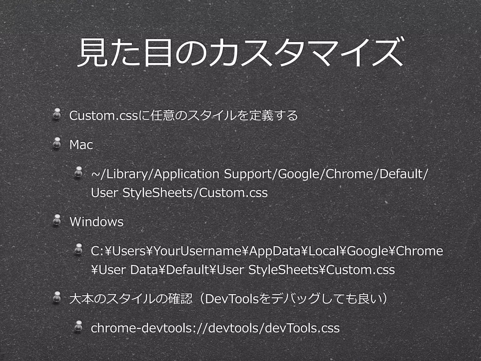 ⾒見見た⽬目のカスタマイズ
Custom.cssに任意のスタイルを定義する

Mac

  ~∼/Library/Application  Support/Google/Chrome/Default/
  User  StyleSheets/Custom.css

Windows

  C:UsersYourUsernameAppDataLocalGoogleChrome
  User  DataDefaultUser  StyleSheetsCustom.css

⼤大本のスタイルの確認（DevToolsをデバッグしても良良い）

  chrome-‐‑‒devtools://devtools/devTools.css
 
