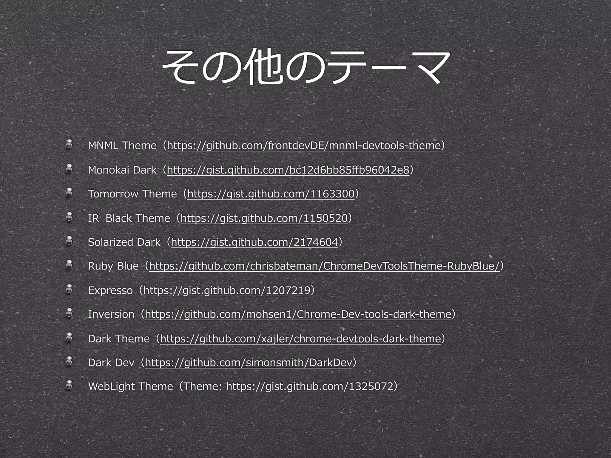 その他のテーマ
MNML  Theme（https://github.com/frontdevDE/mnml-‐‑‒devtools-‐‑‒theme）  

Monokai  Dark（https://gist.github.com/bc12d6bb85ﬀb96042e8）

Tomorrow  Theme（https://gist.github.com/1163300）

IR_̲Black  Theme（https://gist.github.com/1150520）

Solarized  Dark（https://gist.github.com/2174604）

Ruby  Blue（https://github.com/chrisbateman/ChromeDevToolsTheme-‐‑‒RubyBlue/）

Expresso（https://gist.github.com/1207219）

Inversion（https://github.com/mohsen1/Chrome-‐‑‒Dev-‐‑‒tools-‐‑‒dark-‐‑‒theme）

Dark  Theme（https://github.com/xajler/chrome-‐‑‒devtools-‐‑‒dark-‐‑‒theme）

Dark  Dev（https://github.com/simonsmith/DarkDev）

WebLight  Theme（Theme:  https://gist.github.com/1325072）
 