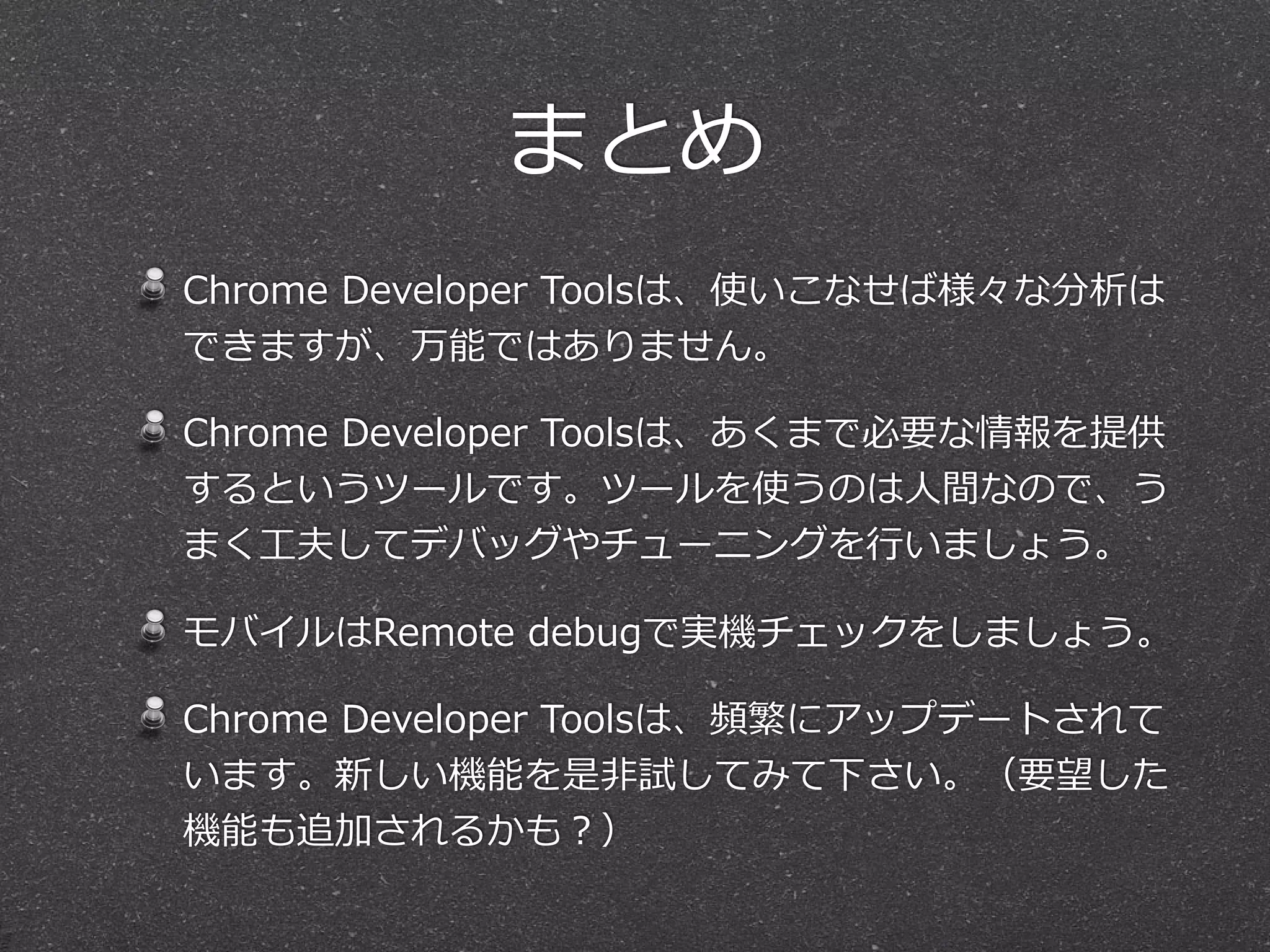 まとめ
Chrome  Developer  Toolsは、使いこなせば様々な分析は
できますが、万能ではありません。

Chrome  Developer  Toolsは、あくまで必要な情報を提供
するというツールです。ツールを使うのは⼈人間なので、う
まく⼯工夫してデバッグやチューニングを⾏行行いましょう。

モバイルはRemote  debugで実機チェックをしましょう。

Chrome  Developer  Toolsは、頻繁にアップデートされて
います。新しい機能を是⾮非試してみて下さい。（要望した
機能も追加されるかも？）
 
