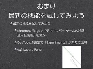 おまけ  
最新の機能を試してみよう
最新の機能を試してみよう  
chrome://ﬂagsで「デベロッパー  ツールの試験
運⽤用版機能」をオン  
DevToolsの設定で「Experiments」が新たに出現  
ex)  Layers  Panel
 