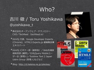 Who?
株式会社オープンウェブ・テクノロジー
CXO／Techfeed  （techfeed.io）  
html5j  代表、Google  Developer  Experts  
(Chrome)、HTML5  Experts.jp  副編集⻑⾧長兼
エキスパート  
html5j  ビギナー部（副部⻑⾧長）／Web先端技
術味⾒見見部  (顧問)／⽇日本jQuery  Mobileユー
ザー会  (管理理⼈人)／Sublime  Text  2  Japan  
Users  Group  (管理理⼈人)などなど  
Blog:  http://d.hatena.ne.jp/pikotea/
吉川  徹  /  Toru  Yoshikawa  
@yoshikawa_̲t
 