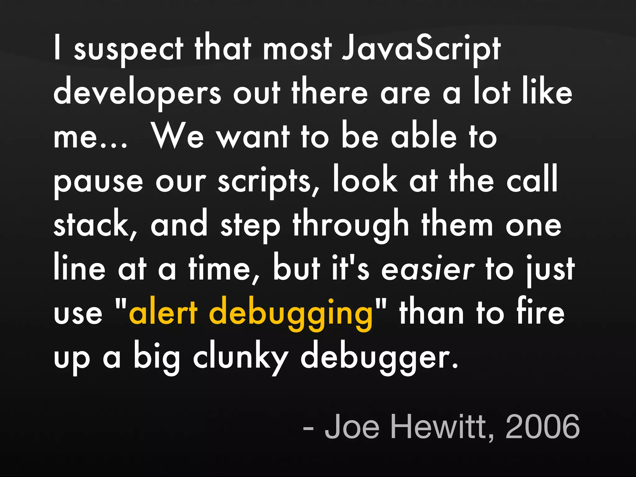 I suspect that most JavaScript developers out there are a lot like me... We want to be able to pause our scripts, look at the call stack, and step through them one line at a time, but it's easier to just use " alert debugging " than to fire up a big clunky debugger. - Joe Hewitt, 2006 