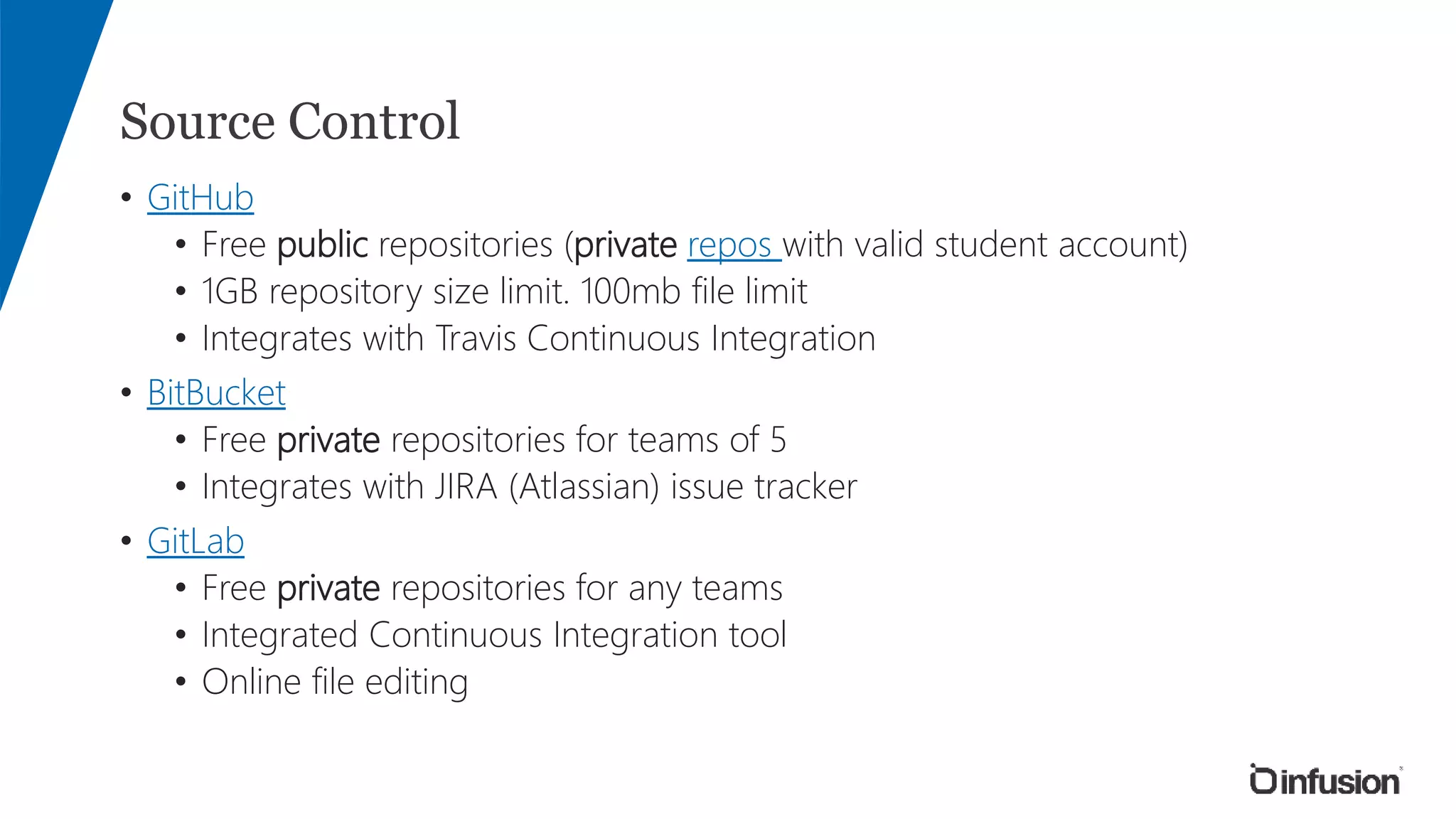 Source Control
• GitHub
• Free public repositories (private repos with valid student account)
• 1GB repository size limit. 100mb file limit
• Integrates with Travis Continuous Integration
• BitBucket
• Free private repositories for teams of 5
• Integrates with JIRA (Atlassian) issue tracker
• GitLab
• Free private repositories for any teams
• Integrated Continuous Integration tool
• Online file editing
 
