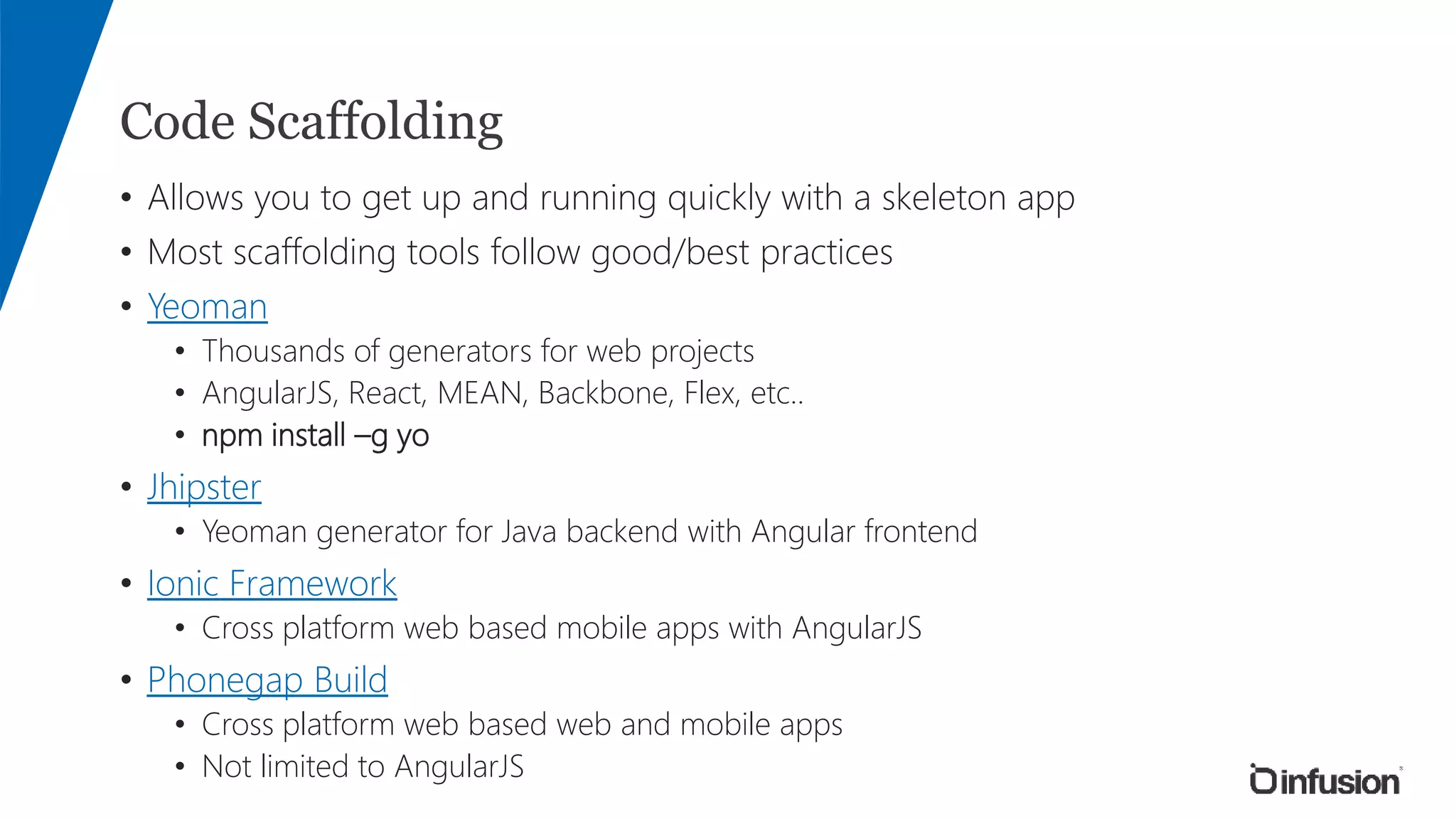 Code Scaffolding
• Allows you to get up and running quickly with a skeleton app
• Most scaffolding tools follow good/best practices
• Yeoman
• Thousands of generators for web projects
• AngularJS, React, MEAN, Backbone, Flex, etc..
• npm install –g yo
• Jhipster
• Yeoman generator for Java backend with Angular frontend
• Ionic Framework
• Cross platform web based mobile apps with AngularJS
• Phonegap Build
• Cross platform web based web and mobile apps
• Not limited to AngularJS
 