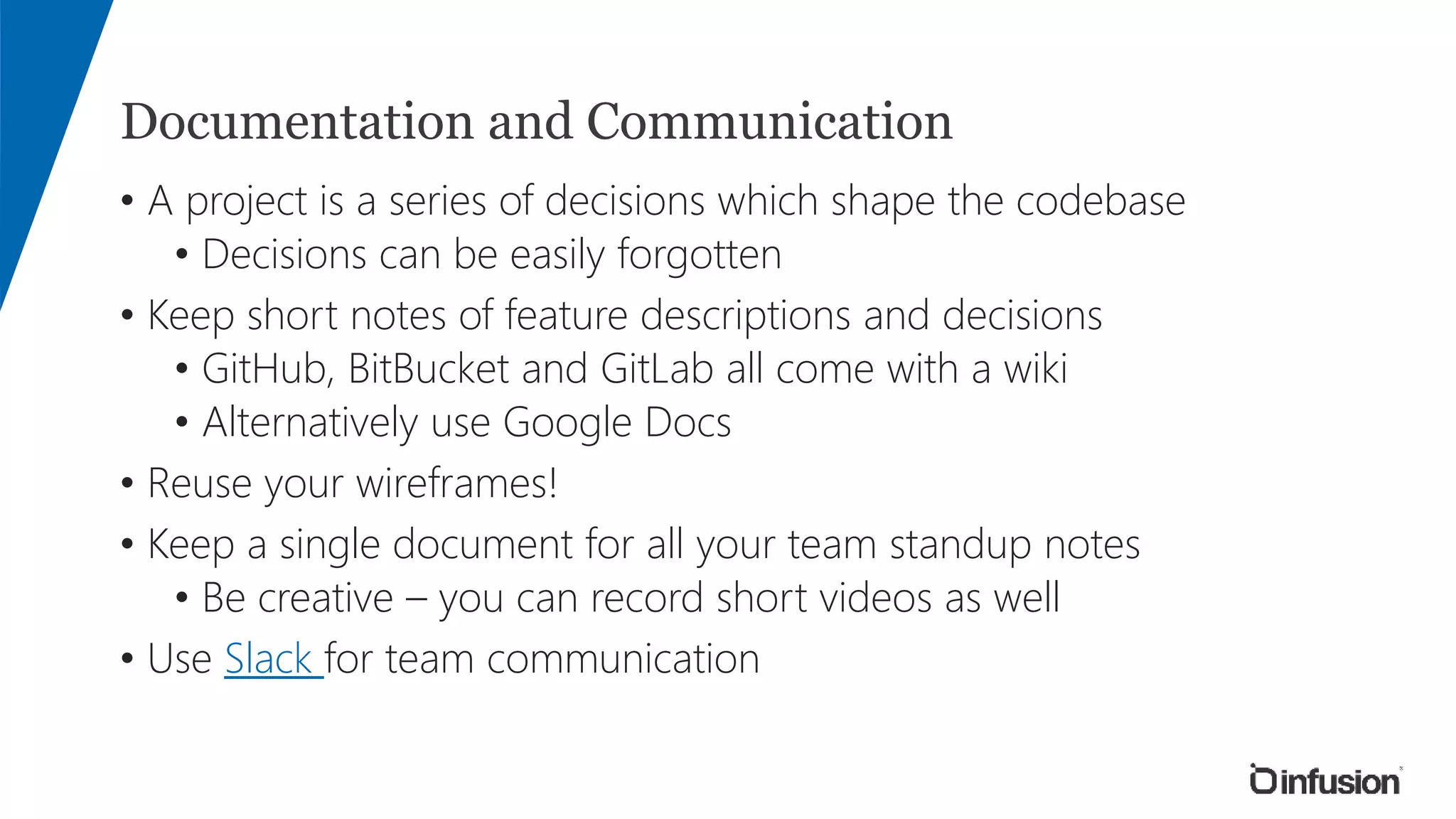 Documentation and Communication
• A project is a series of decisions which shape the codebase
• Decisions can be easily forgotten
• Keep short notes of feature descriptions and decisions
• GitHub, BitBucket and GitLab all come with a wiki
• Alternatively use Google Docs
• Reuse your wireframes!
• Keep a single document for all your team standup notes
• Be creative – you can record short videos as well
• Use Slack for team communication
 