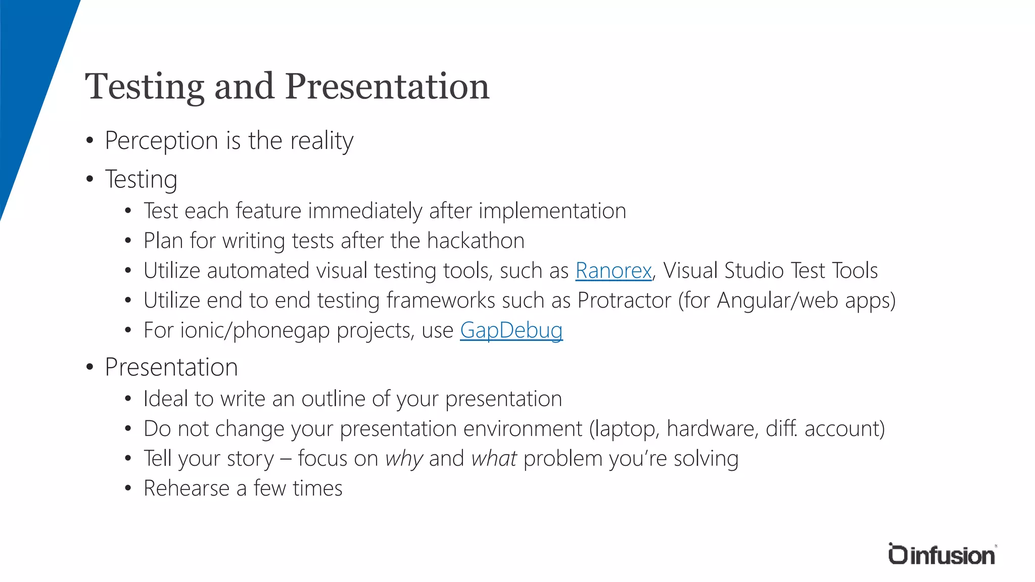 Testing and Presentation
• Perception is the reality
• Testing
• Test each feature immediately after implementation
• Plan for writing tests after the hackathon
• Utilize automated visual testing tools, such as Ranorex, Visual Studio Test Tools
• Utilize end to end testing frameworks such as Protractor (for Angular/web apps)
• For ionic/phonegap projects, use GapDebug
• Presentation
• Ideal to write an outline of your presentation
• Do not change your presentation environment (laptop, hardware, diff. account)
• Tell your story – focus on why and what problem you’re solving
• Rehearse a few times
 