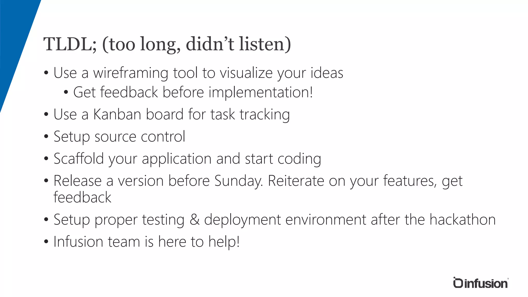 TLDL; (too long, didn’t listen)
• Use a wireframing tool to visualize your ideas
• Get feedback before implementation!
• Use a Kanban board for task tracking
• Setup source control
• Scaffold your application and start coding
• Release a version before Sunday. Reiterate on your features, get
feedback
• Setup proper testing & deployment environment after the hackathon
• Infusion team is here to help!
 