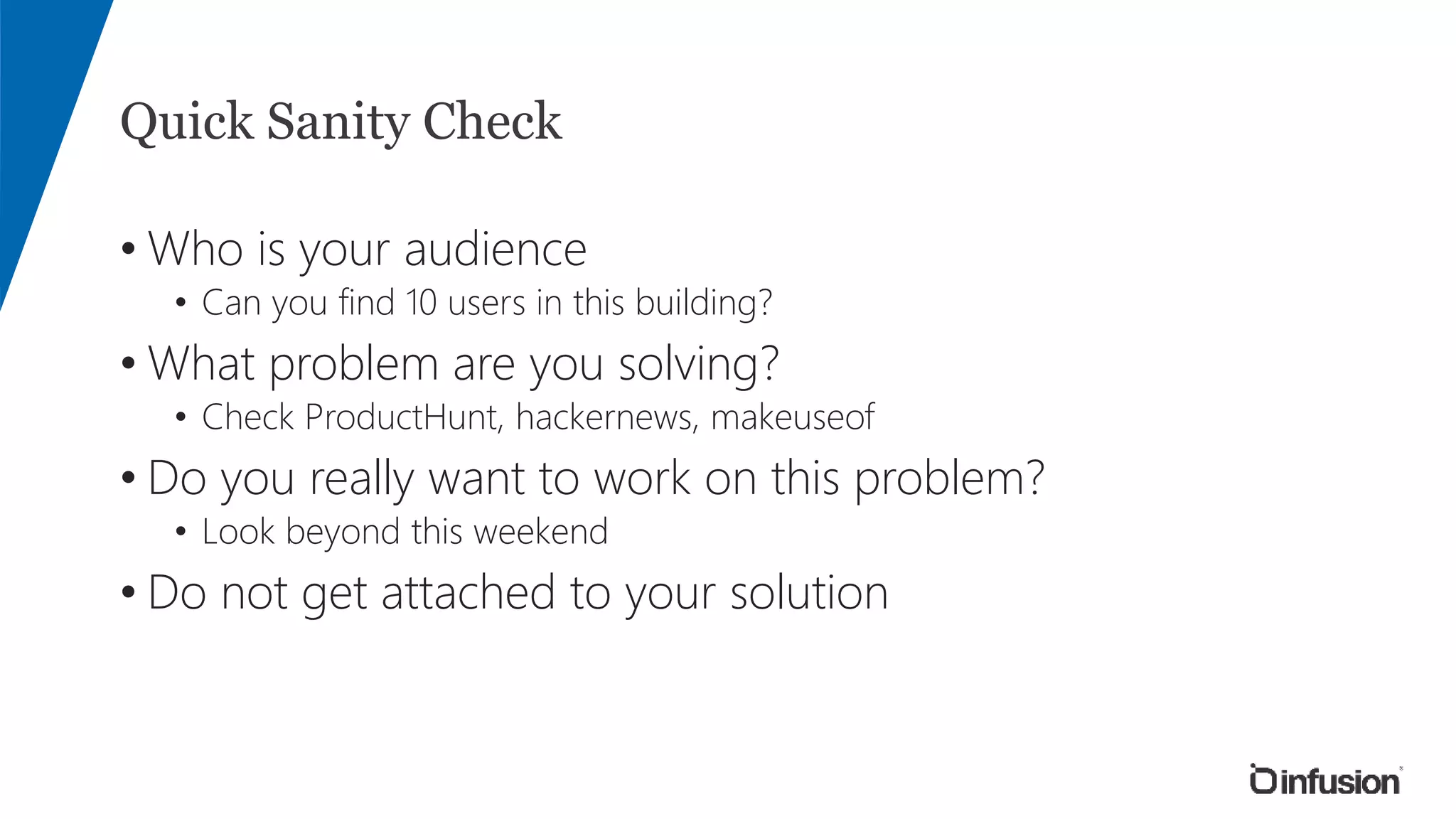 Quick Sanity Check
• Who is your audience
• Can you find 10 users in this building?
• What problem are you solving?
• Check ProductHunt, hackernews, makeuseof
• Do you really want to work on this problem?
• Look beyond this weekend
• Do not get attached to your solution
 