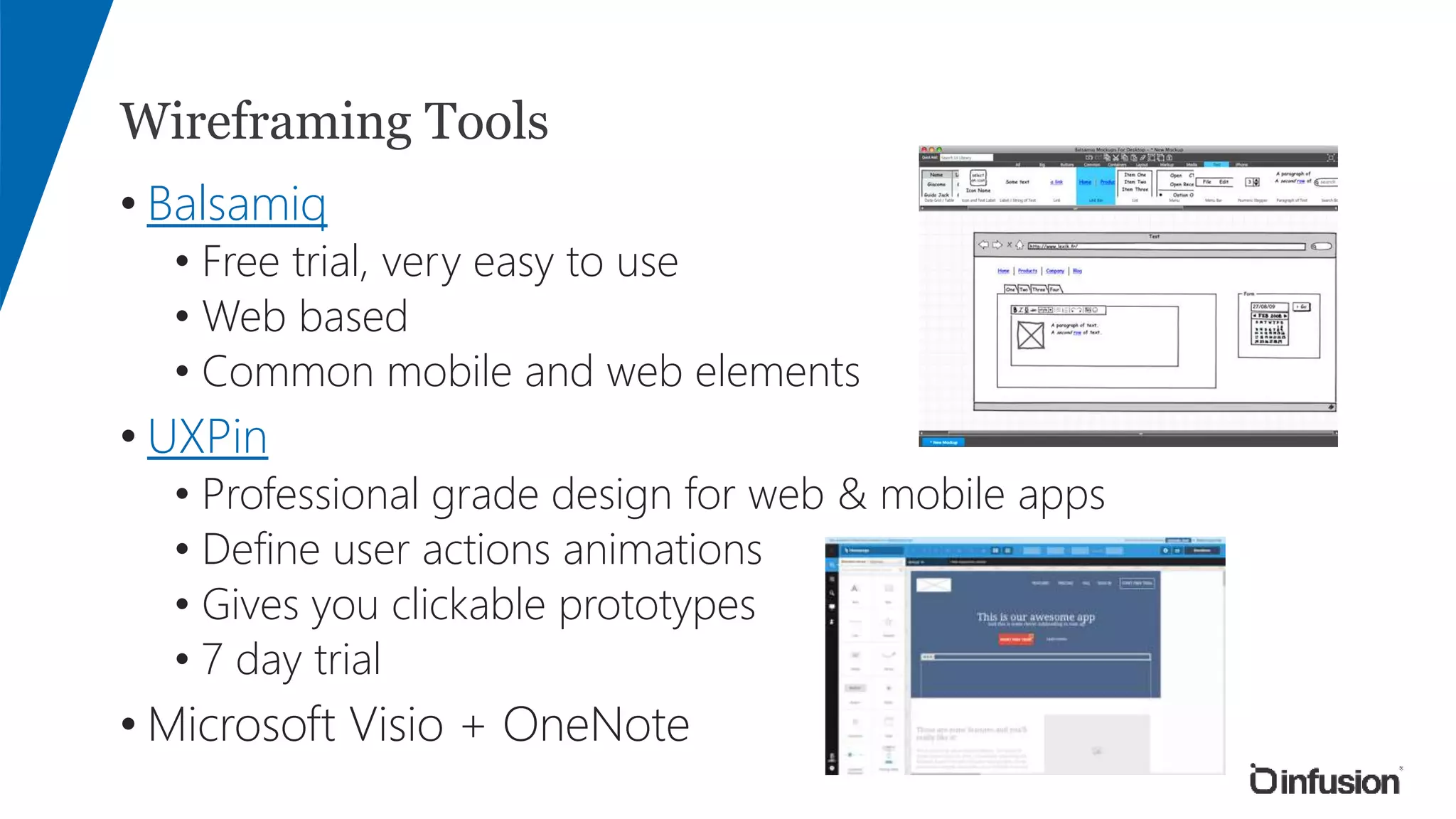 Wireframing Tools
• Balsamiq
• Free trial, very easy to use
• Web based
• Common mobile and web elements
• UXPin
• Professional grade design for web & mobile apps
• Define user actions animations
• Gives you clickable prototypes
• 7 day trial
• Microsoft Visio + OneNote
 