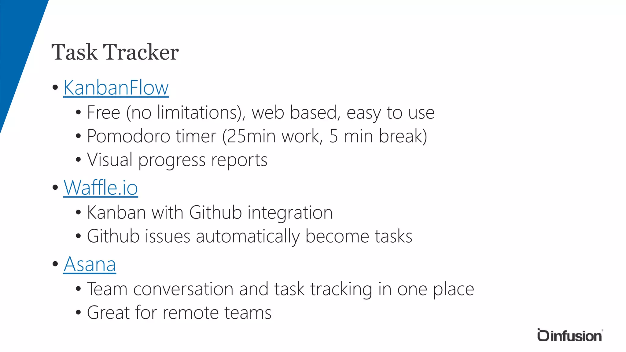 Task Tracker
• KanbanFlow
• Free (no limitations), web based, easy to use
• Pomodoro timer (25min work, 5 min break)
• Visual progress reports
• Waffle.io
• Kanban with Github integration
• Github issues automatically become tasks
• Asana
• Team conversation and task tracking in one place
• Great for remote teams
 