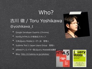 Who?
吉川  徹  /  Toru  Yoshikawa
@yoshikawa_̲t
   Google  Developer  Experts  (Chrome)

   html5j/HTML5とか勉強会スタッフ

   ⽇日本jQuery  Mobileユーザー会 　管理理⼈人

   Sublime  Text  2  Japan  Users  Group 　管理理⼈人

   allWebクリエイター塾/jQuery  Mobile担当講師

   Blog:  http://d.hatena.ne.jp/pikotea/
 