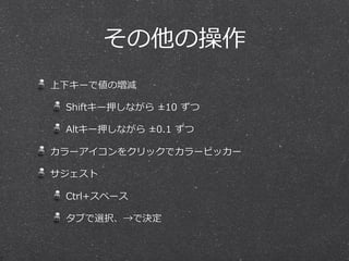 その他の操作
上下キーで値の増減

 Shiftキー押しながら  ±10  ずつ

 Altキー押しながら  ±0.1  ずつ

カラーアイコンをクリックでカラーピッカー

サジェスト

 Ctrl+スペース

 タブで選択、→で決定
 