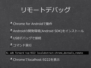 リモートデバッグ

     Chrome  for  Androidで動作

     Androidの開発環境(Android  SDK)をインストール

     USBデバッグで接続

     コマンド実⾏行行

$> adb forward tcp:9222 localabstract:chrome_devtools_remote


     Chromeでlocalhost:9222を表⽰示
 