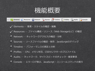 機能概要

Elements  …  要素・スタイルの確認・編集

Resources  …  ファイル構成・リソース（Web  Storageなど）の確認

Network  …  ネットワークアクセスの確認・分析

Sources  …  ソースファイルの確認・保存、JavaScriptのデバッグ

Timeline  …  パフォーマンスの測定と分析

Proﬁles  …  CPU、メモリ状況、CSSセレクターのプロファイル

Audits  …  ネットワーク、サイトスピードのチェック・推奨事項

Console  …  エラーログ表⽰示、JavaScript・コンソールコマンドの実⾏行行
 