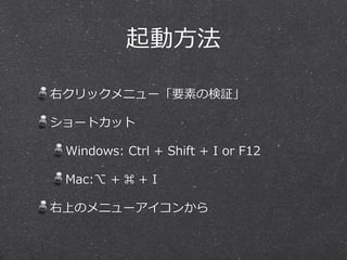 起動⽅方法 
右クリックメニュー「要素の検証」 
ショートカット 
Windows: Ctrl + Shift + I or F12 
Mac:⌥ + ⌘ + I 
右上のメニューアイコンから 
 