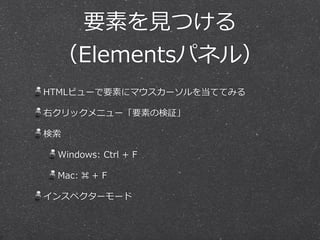 要素を⾒見見つける 
（Elementsパネル） 
HTMLビューで要素にマウスカーソルを当ててみる 
右クリックメニュー「要素の検証」 
検索索 
Windows: Ctrl + F 
Mac: ⌘ + F 
インスペクターモード 
 