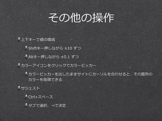 その他の操作 
上下キーで値の増減 
Shiftキー押しながら ±10 ずつ 
Altキー押しながら ±0.1 ずつ 
カラーアイコンをクリックでカラーピッカー 
カラーピッカーを出したままサイトにカーソルを合わせると、その箇所の 
カラーを取得できる 
サジェスト 
Ctrl+スペース 
タブで選択、→で決定 
 