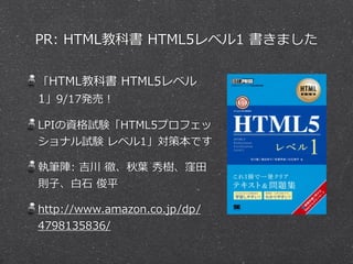PR: HTML教科書 HTML5レベル1 書きました 
「HTML教科書 HTML5レベル 
1」9/17発売！ 
LPIの資格試験「HTML5プロフェッ 
ショナル試験 レベル1」対策本です 
執筆陣: 吉川 徹、秋葉葉 秀樹、窪⽥田 
則⼦子、⽩白⽯石 俊平 
http://www.amazon.co.jp/dp/ 
4798135836/ 
 