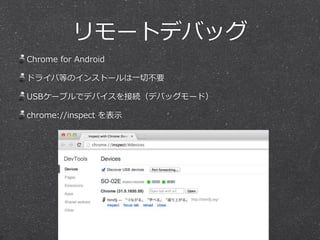 リモートデバッグ 
Chrome for Android 
ドライバ等のインストールは⼀一切切不不要 
USBケーブルでデバイスを接続（デバッグモード） 
chrome://inspect を表⽰示 
 