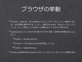 ブラウザの挙動 
Chrome、Safariは、同じWebkitというレンダリングエンジンで動作するた 
め、ほぼ同様の動作をする（しかし、最近Chromeは、Blinkというエンジン 
にフォークして移⾏行行したため段々と差異異が出てくるものと思われる） 
JavaScriptエンジンはそれぞれ違うので若若⼲干注意（互換性の問題はほとんど 
なし） 
Webkit > JavaScriptCore 
Chrome > V8 (Node.jsもV8を利利⽤用している) 
Firefox > SpiderMonkey 
JavaScript⾼高速化等のTipsはどのエンジンもだいたい同じように効果がある 
 