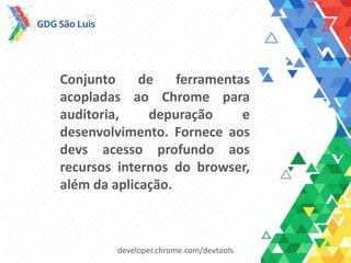 Conjunto de ferramentas
acopladas ao Chrome para
auditoria, depuração e
desenvolvimento. Fornece aos
devs acesso profundo aos
recursos internos do browser,
além da aplicação.
developer.chrome.com/devtools
 