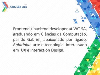 Frontend / backend developer at VAT SA,
graduando em Ciências da Computação,
pai do Gabriel, apaixonado pela
Babitinha, fígado, arte e tecnologia.
Interessado em UX e Interaction Design.
 