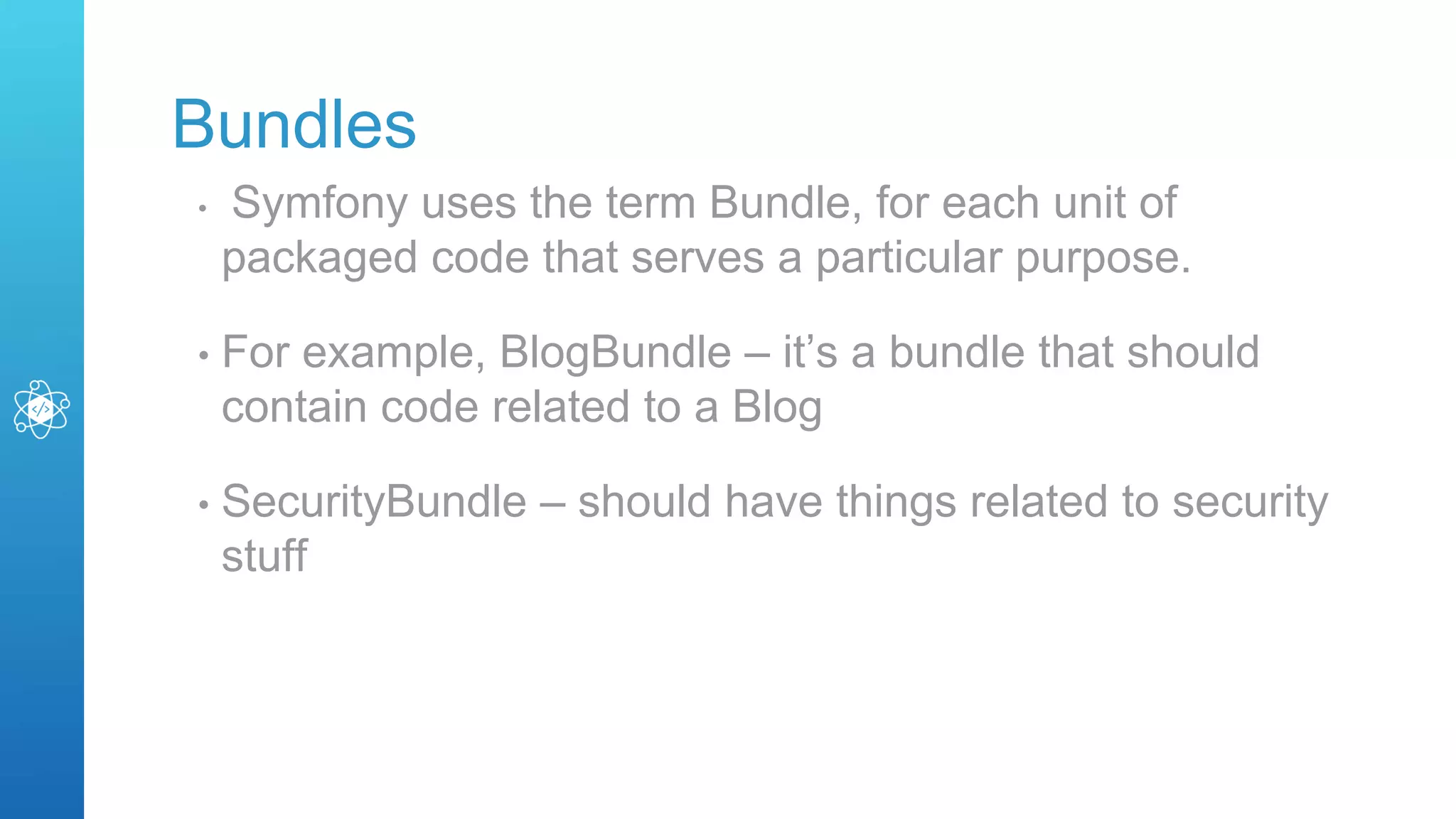 Bundles
• Symfony uses the term Bundle, for each unit of
packaged code that serves a particular purpose.
• For example, BlogBundle – it’s a bundle that should
contain code related to a Blog
• SecurityBundle – should have things related to security
stuff
 