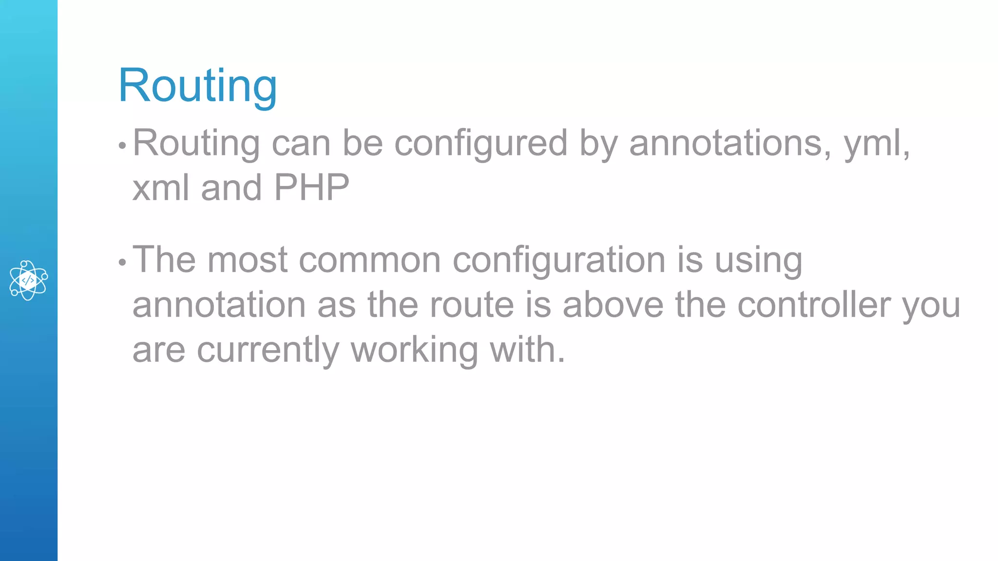 Routing
• Routing can be configured by annotations, yml,
xml and PHP
• The most common configuration is using
annotation as the route is above the controller you
are currently working with.
 