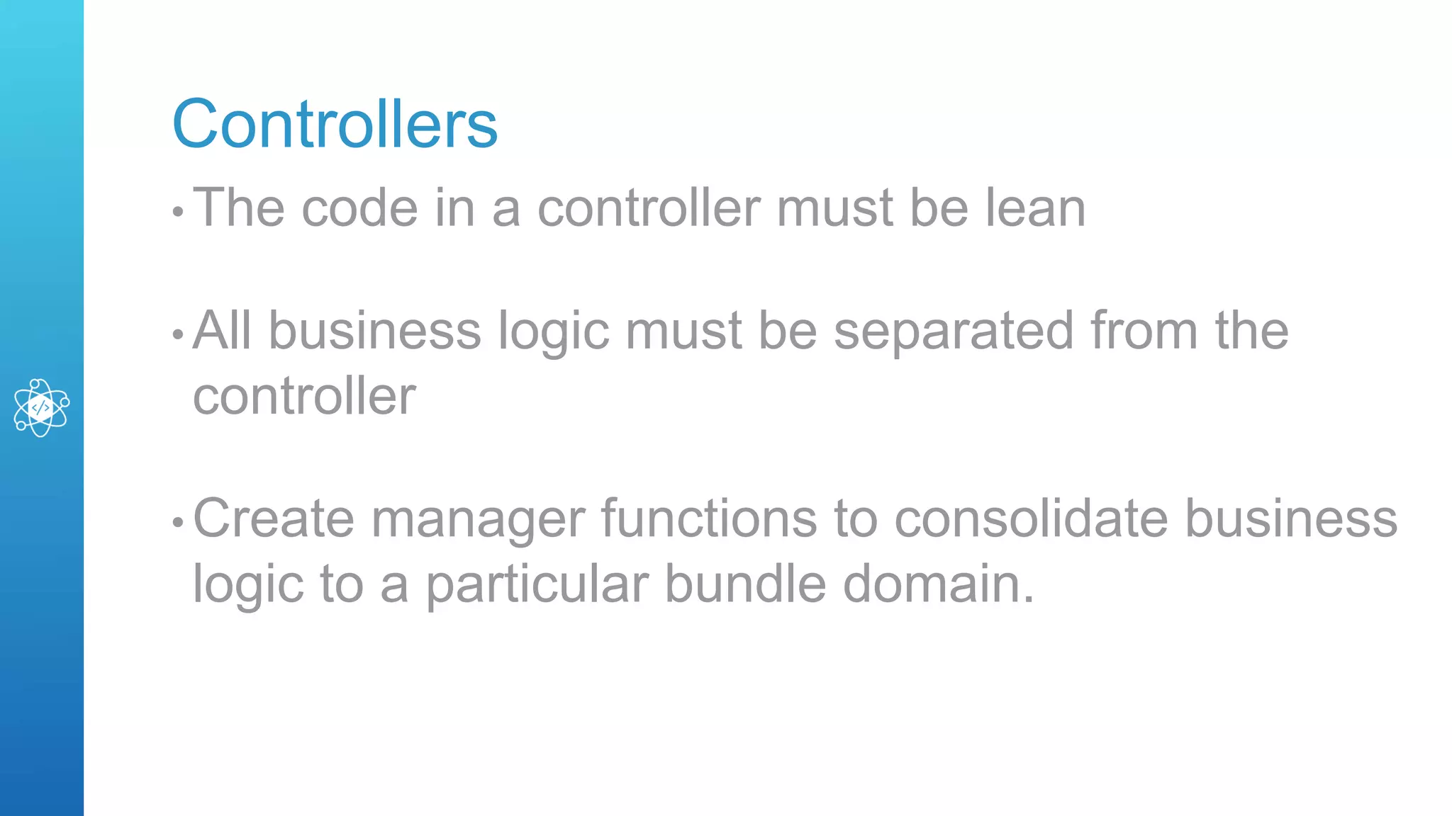 Controllers
• The code in a controller must be lean
• All business logic must be separated from the
controller
• Create manager functions to consolidate business
logic to a particular bundle domain.
 