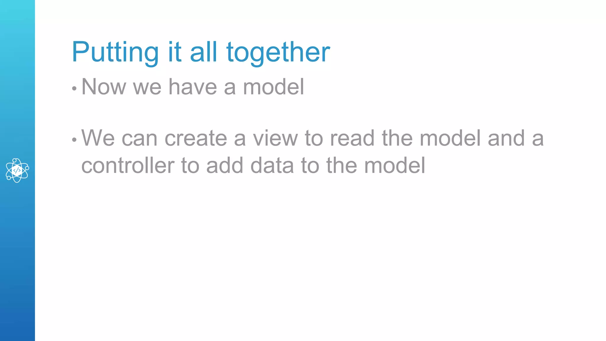 Putting it all together
• Now we have a model
• We can create a view to read the model and a
controller to add data to the model
 