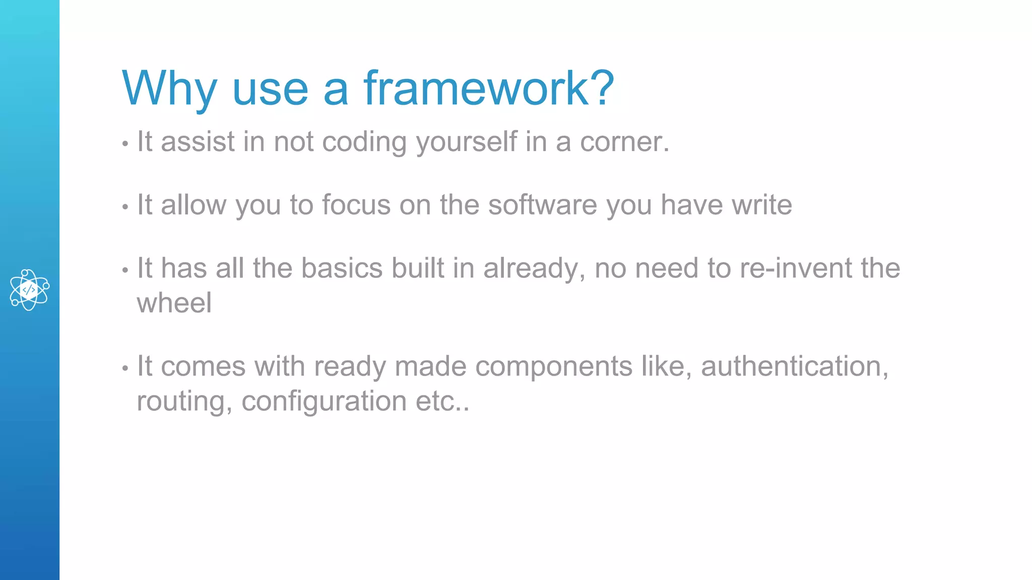 Why use a framework?
• It assist in not coding yourself in a corner.
• It allow you to focus on the software you have write
• It has all the basics built in already, no need to re-invent the
wheel
• It comes with ready made components like, authentication,
routing, configuration etc..
 