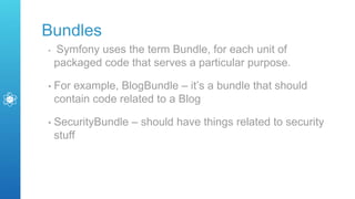 Bundles
• Symfony uses the term Bundle, for each unit of
packaged code that serves a particular purpose.
• For example, BlogBundle – it’s a bundle that should
contain code related to a Blog
• SecurityBundle – should have things related to security
stuff
 