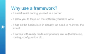 Why use a framework?
• It assist in not coding yourself in a corner.
• It allow you to focus on the software you have write
• It has all the basics built in already, no need to re-invent the
wheel
• It comes with ready made components like, authentication,
routing, configuration etc..
 