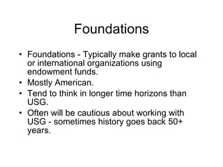Foundations Foundations - Typically make grants to local or international organizations using endowment funds. Mostly American. Tend to think in longer time horizons than USG. Often will be cautious about working with USG - sometimes history goes back 50+ years. 