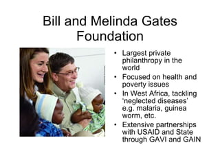 Bill and Melinda Gates Foundation Largest private philanthropy in the world Focused on health and poverty issues In West Africa, tackling ‘neglected diseases’ e.g. malaria, guinea worm, etc. Extensive partnerships with USAID and State through GAVI and GAIN 