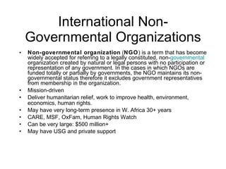 International Non-Governmental Organizations Non-governmental organization  ( NGO ) is a term that has become widely accepted for referring to a legally constituted, non- governmental  organization created by natural or legal persons with no participation or representation of any government. In the cases in which NGOs are funded totally or partially by governments, the NGO maintains its non-governmental status therefore it excludes government representatives from membership in the organization.  Mission-driven Deliver humanitarian relief, work to improve health, environment, economics, human rights. May have very long-term presence in W. Africa 30+ years CARE, MSF, OxFam, Human Rights Watch Can be very large: $500 million+ May have USG and private support 