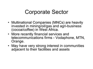 Corporate Sector Multinational Companies (MNCs) are heavily invested in mining/oil/gas and agri-business (cocoa/coffee) in West Africa. More recently financial services and telecommunications firms - Vodaphone, MTN, Orange. May have very strong interest in communities adjacent to their facilities and assets  