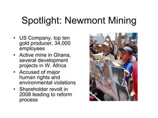 Spotlight: Newmont Mining US Company, top ten gold producer, 34,000 employees Active mine in Ghana, several development projects in W. Africa Accused of major human rights and environmental violations Shareholder revolt in 2008 leading to reform process 