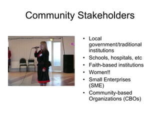 Community Stakeholders Local government/traditional institutions Schools, hospitals, etc Faith-based institutions Women!! Small Enterprises (SME) Community-based Organizations (CBOs) 