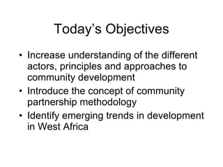 Today’s Objectives Increase understanding of the different actors, principles and approaches to community development Introduce the concept of community partnership methodology Identify emerging trends in development in West Africa 