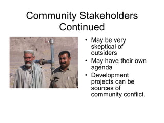 Community Stakeholders Continued May be very skeptical of outsiders May have their own agenda Development projects can be sources of community conflict. 