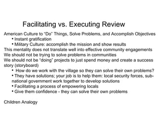 American Culture to “Do” Things, Solve Problems, and Accomplish Objectives  Instant gratification Military Culture: accomplish the mission and show results This mentality does not translate well into effective community engagements We should not be trying to solve problems in communities We should not be “doing” projects to just spend money and create a success story (storyboard) How do we work with the village so they can solve their own problems? They have solutions; your job is to help them: local security forces, sub-national government work together to develop solutions Facilitating a process of empowering locals Give them confidence - they can solve their own problems Children Analogy Facilitating vs. Executing Review 