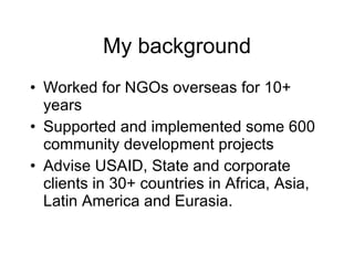 My background Worked for NGOs overseas for 10+ years Supported and implemented some 600 community development projects Advise USAID, State and corporate clients in 30+ countries in Africa, Asia, Latin America and Eurasia. 