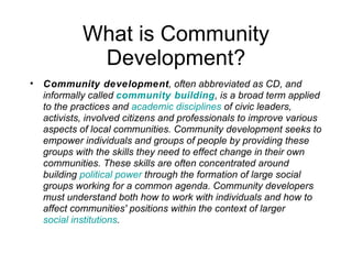 What is Community Development? Community development , often abbreviated as CD, and informally called  community building , is a broad term applied to the practices and  academic disciplines  of civic leaders, activists, involved citizens and professionals to improve various aspects of local communities. Community development seeks to empower individuals and groups of people by providing these groups with the skills they need to effect change in their own communities. These skills are often concentrated around building  political power  through the formation of large social groups working for a common agenda. Community developers must understand both how to work with individuals and how to affect communities' positions within the context of larger  social institutions . 