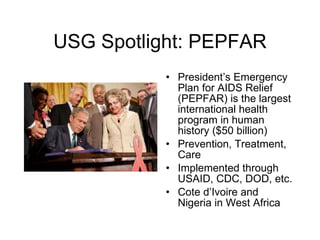 USG Spotlight: PEPFAR President’s Emergency Plan for AIDS Relief (PEPFAR) is the largest international health program in human history ($50 billion) Prevention, Treatment, Care Implemented through USAID, CDC, DOD, etc. Cote d’Ivoire and Nigeria in West Africa 